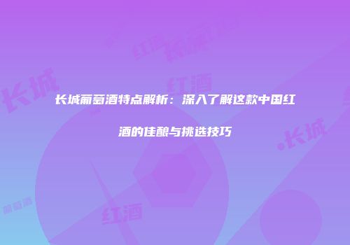 长城葡萄酒特点解析：深入了解这款中国红酒的佳酿与挑选技巧