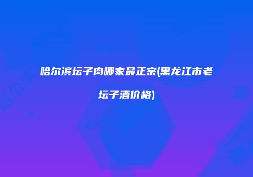 哈尔滨坛子肉哪家最正宗(黑龙江市老坛子酒价格)