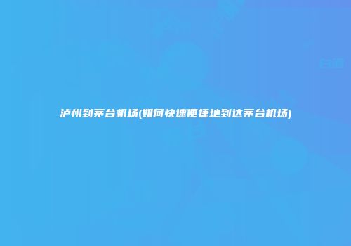 泸州到茅台机场(如何快速便捷地到达茅台机场)