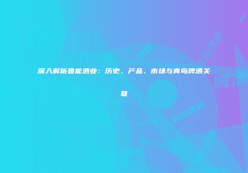 深入解析鲁能酒业：历史、产品、市场与青岛啤酒关联