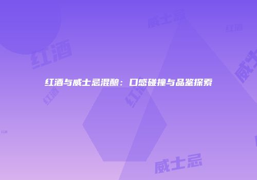 红酒与威士忌混酿：口感碰撞与品鉴探索