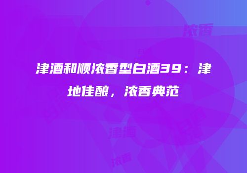 津酒和顺浓香型白酒39：津地佳酿，浓香典范