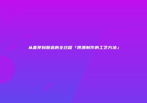 从麦芽到酿造的全过程「啤酒制作的工艺方法」