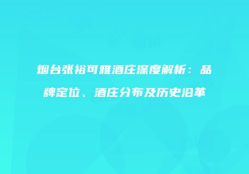 烟台张裕可雅酒庄深度解析：品牌定位、酒庄分布及历史沿革