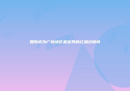 如何成为广州地区最优秀的红酒经销商