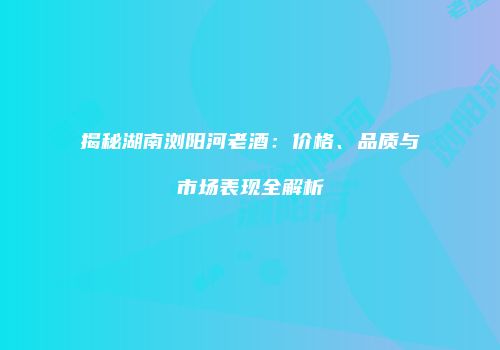 揭秘湖南浏阳河老酒：价格、品质与市场表现全解析