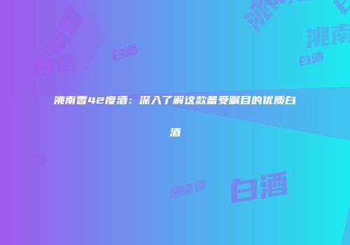 洮南香42度酒：深入了解这款备受瞩目的优质白酒