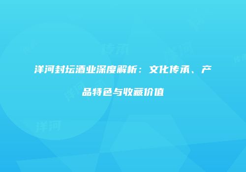 洋河封坛酒业深度解析：文化传承、产品特色与收藏价值