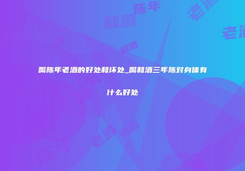 喝陈年老酒的好处和坏处_喝和酒三年陈对身体有什么好处