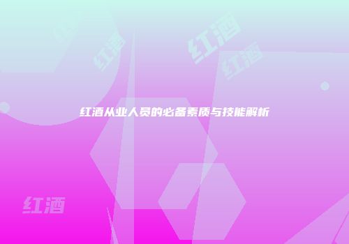 红酒从业人员的必备素质与技能解析