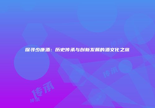 探寻少康酒：历史传承与创新发展的酒文化之旅