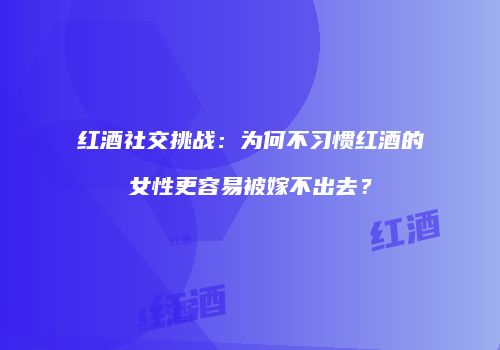 红酒社交挑战：为何不习惯红酒的女性更容易被嫁不出去？