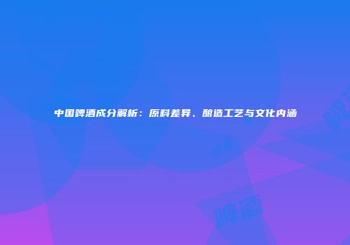 中国啤酒成分解析：原料差异、酿造工艺与文化内涵