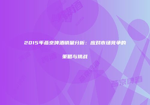 2015年燕京啤酒销量分析：应对市场竞争的策略与挑战
