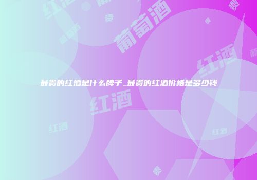 最贵的红酒是什么牌子_最贵的红酒价格是多少钱