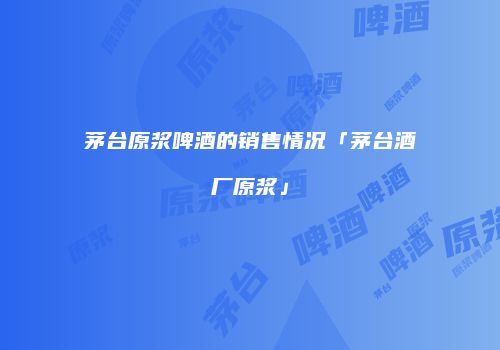 茅台原浆啤酒的销售情况「茅台酒厂原浆」