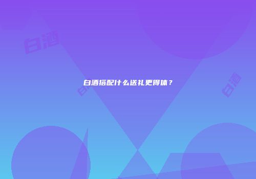 白酒搭配什么送礼更得体？