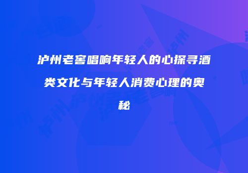 泸州老窖唱响年轻人的心探寻酒类文化与年轻人消费心理的奥秘