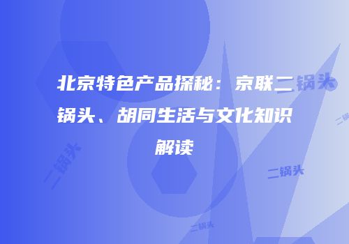 北京特色产品探秘：京联二锅头、胡同生活与文化知识解读
