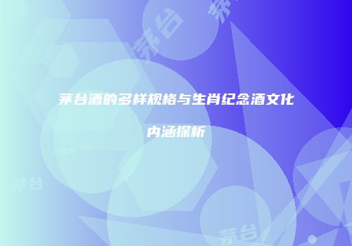 茅台酒的多样规格与生肖纪念酒文化内涵探析