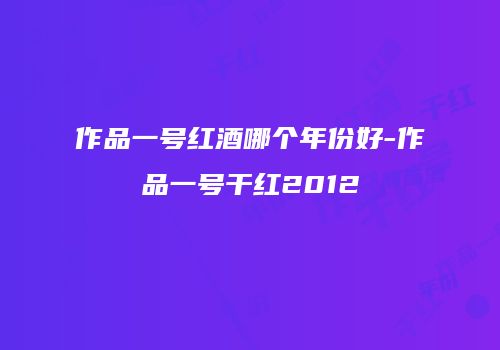作品一号红酒哪个年份好-作品一号干红2012