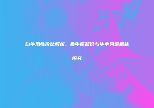 白牛酒性价比解析、金牛座知识与牛字词语趣味探究