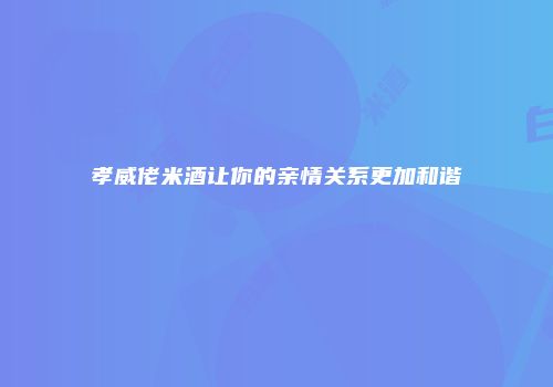 孝威佬米酒让你的亲情关系更加和谐