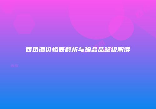 西凤酒价格表解析与珍品品鉴级解读