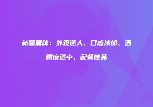 新疆黑啤：外观迷人、口感浓郁、酒精度适中、配餐佳品
