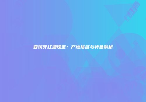 西班牙红酒瑰宝：产地排名与特色解析