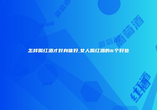 怎样喝红酒才对身体好,女人喝红酒的6个好处