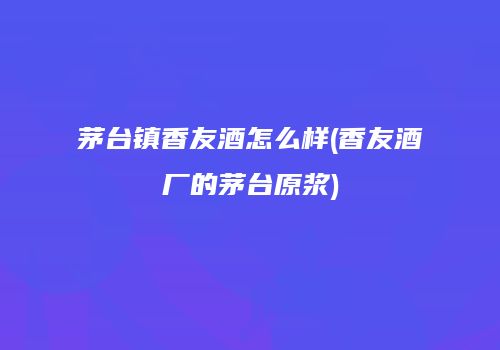 茅台镇香友酒怎么样(香友酒厂的茅台原浆)