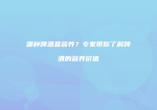 哪种啤酒最营养？专家带你了解啤酒的营养价值