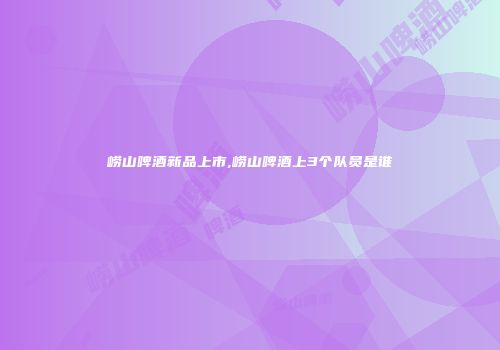 崂山啤酒新品上市,崂山啤酒上3个队员是谁
