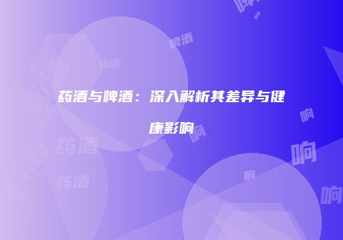 药酒与啤酒：深入解析其差异与健康影响
