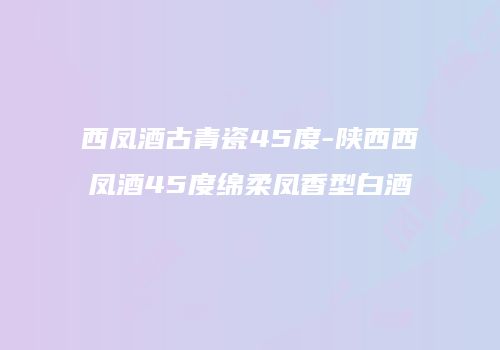 西凤酒古青瓷45度-陕西西凤酒45度绵柔凤香型白酒