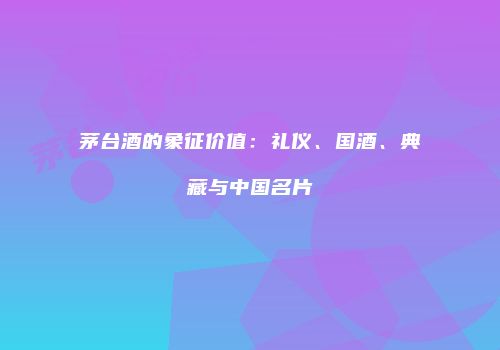 茅台酒的象征价值：礼仪、国酒、典藏与中国名片
