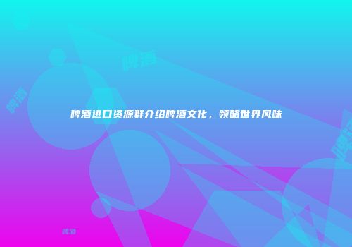 啤酒进口资源群介绍啤酒文化，领略世界风味