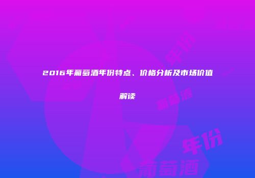 2016年葡萄酒年份特点、价格分析及市场价值解读