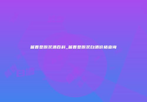 酱香型原浆酒百科_酱香型原浆白酒价格查询