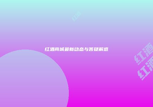 红酒商城最新动态与答疑解惑