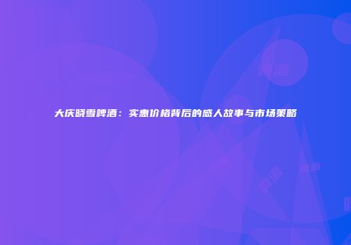 大庆晓雪啤酒：实惠价格背后的感人故事与市场策略