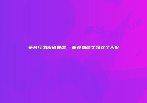 茅台红酒密码暴露,一瓶竟然能卖到这个天价