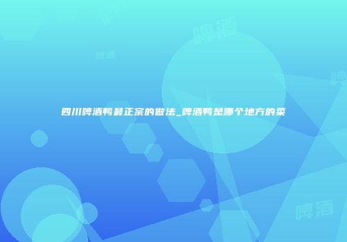 四川啤酒鸭最正宗的做法_啤酒鸭是哪个地方的菜