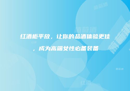 红酒柜平放，让你的品酒体验更佳，成为高端女性必备装备