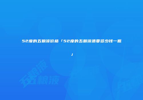 52度的五粮液价格「52度的五粮液酒要多少钱一瓶」