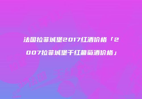 法国拉菲城堡2017红酒价格「2007拉菲城堡干红葡萄酒价格」