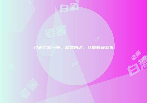 卢洲老窖一号：高端白酒，品质收藏双优