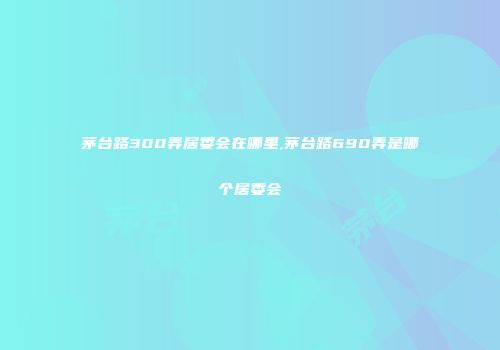 茅台路300弄居委会在哪里,茅台路690弄是哪个居委会