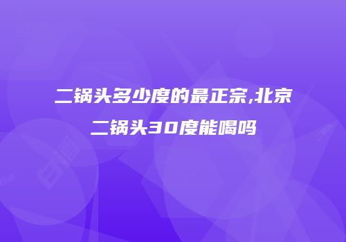 二锅头多少度的最正宗,北京二锅头30度能喝吗